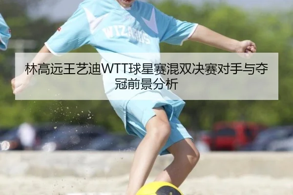 林高远王艺迪WTT球星赛混双决赛对手与夺冠前景分析